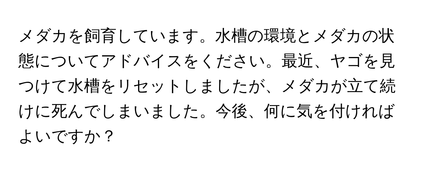 メダカを飼育しています。水槽の環境とメダカの状態についてアドバイスをください。最近、ヤゴを見つけて水槽をリセットしましたが、メダカが立て続けに死んでしまいました。今後、何に気を付ければよいですか？