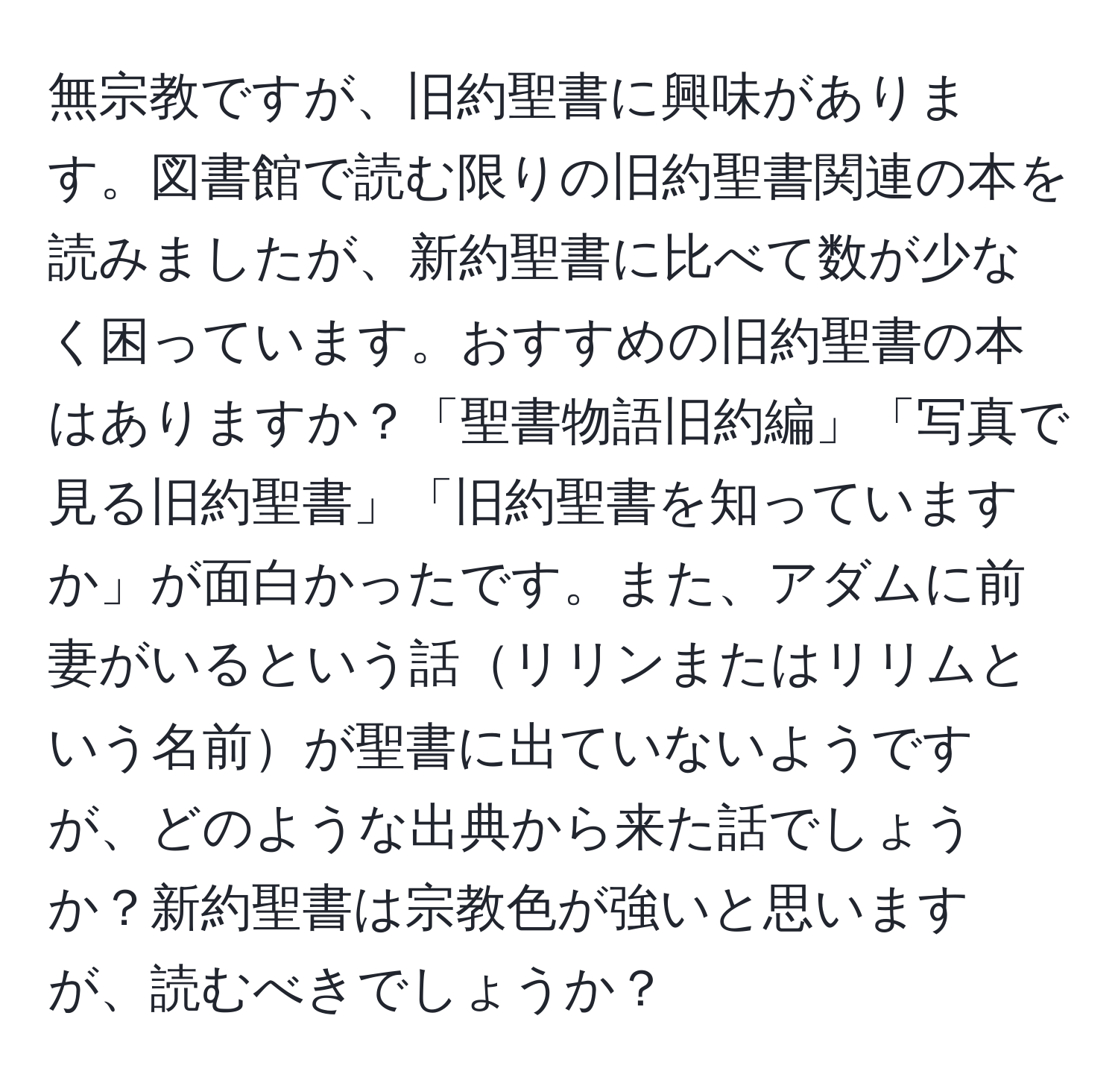 無宗教ですが、旧約聖書に興味があります。図書館で読む限りの旧約聖書関連の本を読みましたが、新約聖書に比べて数が少なく困っています。おすすめの旧約聖書の本はありますか？「聖書物語旧約編」「写真で見る旧約聖書」「旧約聖書を知っていますか」が面白かったです。また、アダムに前妻がいるという話リリンまたはリリムという名前が聖書に出ていないようですが、どのような出典から来た話でしょうか？新約聖書は宗教色が強いと思いますが、読むべきでしょうか？