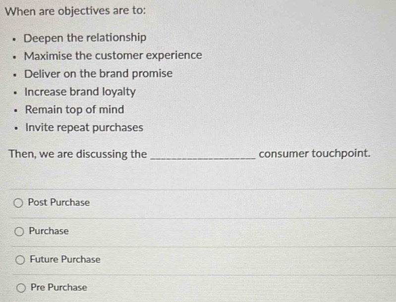 When are objectives are to:
Deepen the relationship
Maximise the customer experience
Deliver on the brand promise
Increase brand loyalty
Remain top of mind
Invite repeat purchases
Then, we are discussing the _consumer touchpoint.
Post Purchase
Purchase
Future Purchase
Pre Purchase