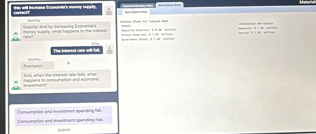 Material
this will increase Economia's money supply, Economia Monetary Policy Bank Balance Sheet
correct? Bank Balance Sheet
Geoffrey Balance Sheet for Typical Bank
Exactly! And by increasing Economia's Assets Liabilities and Equity
money supply, what happens to the interest Required Reserves: $ 0.30 million Deposits: $ 1.50 million
rate? Excess Reserves: $ 1.20 million Equity: $ 1.5B million
Government Bonds: $ 1.50 million
Erika
The interest rate will fall.
Geoffrey
Precisely!
And, when the interest rate falls, what
happens to consumption and economic
investment?
Consumption and investment spending fall.
Consumption and investment spending rise.
Submit