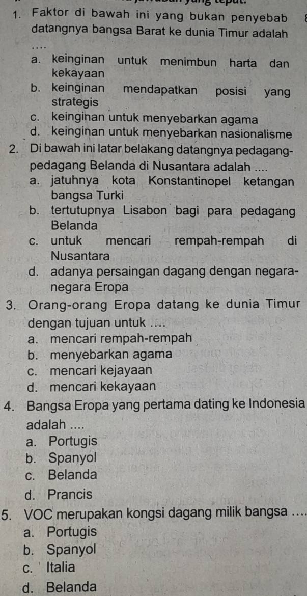 Faktor di bawah ini yang bukan penyebab
datangnya bangsa Barat ke dunia Timur adalah
a. keinginan untuk menimbun harta dan
kekayaan
b. keinginan mendapatkan posisi yan
strategis
c. keinginan untuk menyebarkan agama
d. keinginan untuk menyebarkan nasionalisme
2. Di bawah ini latar belakang datangnya pedagang-
pedagang Belanda di Nusantara adalah ....
a. jatuhnya kota Konstantinopel ketangan
bangsa Turki
b. tertutupnya Lisabon bagi para pedagang
Belanda
c. untuk mencari rempah-rempah di
Nusantara
d. adanya persaingan dagang dengan negara-
negara Eropa
3. Orang-orang Eropa datang ke dunia Timur
dengan tujuan untuk ....
a. mencari rempah-rempah
b. menyebarkan agama
c. mencari kejayaan
d. mencari kekayaan
4. Bangsa Eropa yang pertama dating ke Indonesia
adalah ....
a. Portugis
b. Spanyol
c. Belanda
d. Prancis
5. VOC merupakan kongsi dagang milik bangsa ..
a. Portugis
b. Spanyol
c. Italia
d. Belanda