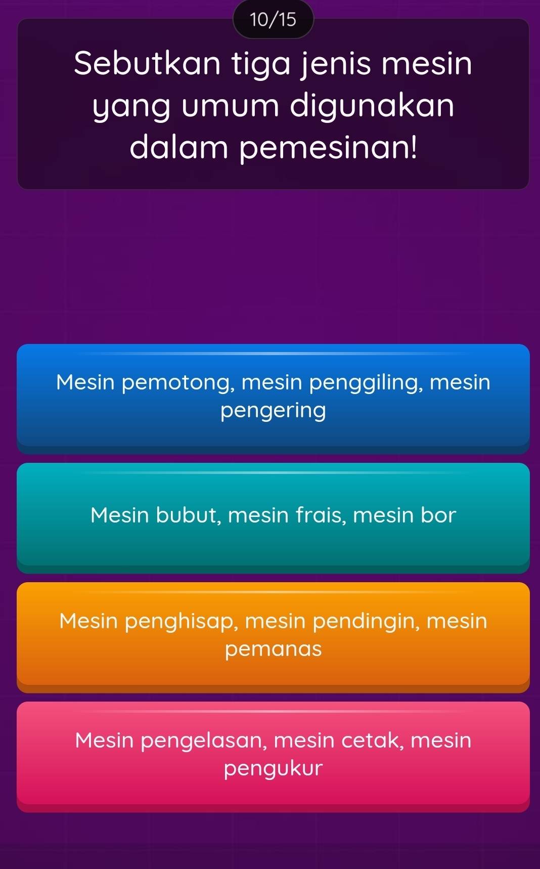 10/15
Sebutkan tiga jenis mesin
yang umum digunakan
dalam pemesinan!
Mesin pemotong, mesin penggiling, mesin
pengering
Mesin bubut, mesin frais, mesin bor
Mesin penghisap, mesin pendingin, mesin
pemanas
Mesin pengelasan, mesin cetak, mesin
pengukur