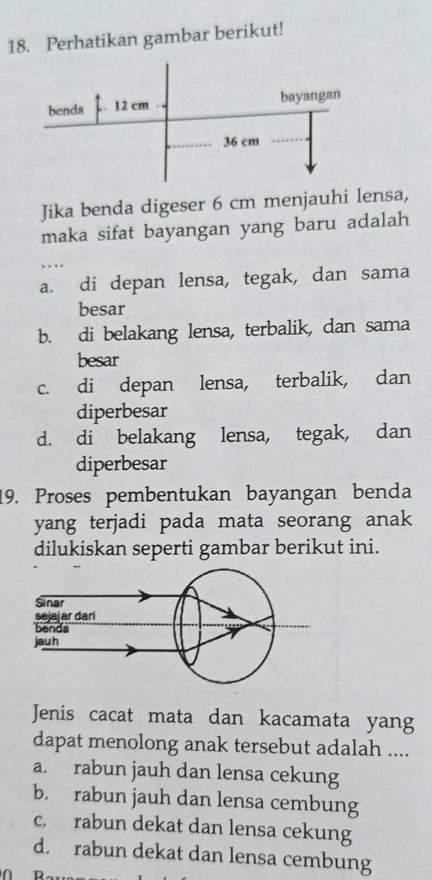 Perhatikan gambar berikut!
Jika benda digeser 6 cm menjauhi lensa,
maka sifat bayangan yang baru adalah
…
a. di depan lensa, tegak, dan sama
besar
b. di belakang lensa, terbalik, dan sama
besar
c. di depan lensa, terbalik, dan
diperbesar
d. di belakang lensa, tegak, dan
diperbesar
19. Proses pembentukan bayangan benda
yang terjadi pada mata seorang anak 
dilukiskan seperti gambar berikut ini.
Jenis cacat mata dan kacamata yang
dapat menolong anak tersebut adalah ....
a. rabun jauh dan lensa cekung
b. rabun jauh dan lensa cembung
c. rabun dekat dan lensa cekung
d. rabun dekat dan lensa cembung
n Da_