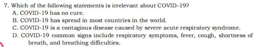 Which of the following statements is irrelevant about COVID-19?
A. COVID-19 has no cure.
B. COVID-19 has spread in most countries in the world.
C. COVID- 19 is a contagious disease caused by severe acute respiratory syndrome.
D. COVID-19 common signs include respiratory symptoms, fever, cough, shortness of
breath, and breathing difficulties.