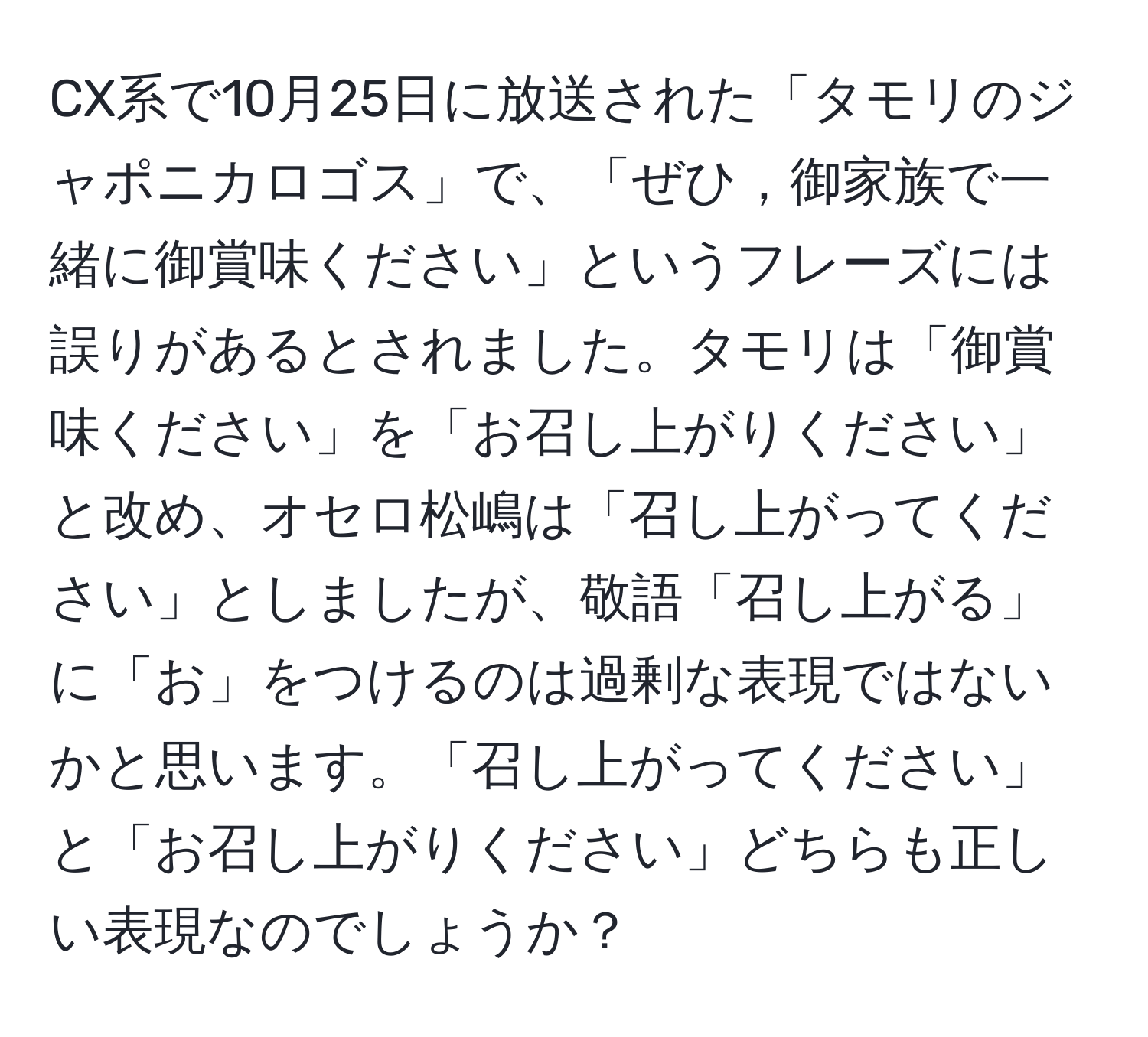 CX系で10月25日に放送された「タモリのジャポニカロゴス」で、「ぜひ，御家族で一緒に御賞味ください」というフレーズには誤りがあるとされました。タモリは「御賞味ください」を「お召し上がりください」と改め、オセロ松嶋は「召し上がってください」としましたが、敬語「召し上がる」に「お」をつけるのは過剰な表現ではないかと思います。「召し上がってください」と「お召し上がりください」どちらも正しい表現なのでしょうか？