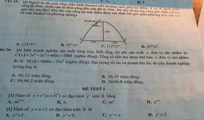 D. 5 .
Cầu 25: [4] Người ta xây một cổng chào hình Parabol biết khoảng cách giữa hai điểm A và B dưới chin
cổng là 40m , chiều cao từ đỉnh cổng đến mặt đất là 24m . Độ đốc tối đa của công gần nhất với kết
quả nào sau đây? (Độ đốc của cổng tại một điểm được xác định bởi góc giữa phương tiếp xúc với
bề mặt Parabol và phương ngang).
Độ đốc tại P
P
24m
A
20m
A. 124°47'. B. 55°13'. C. 112°37', 20m
D. 67°23'.
âu 26: [4] Một doanh nghiệp sản xuất hàng hóa. Biết tồng chi phí sản xuất x đơn vị sản phẩm là:
C(x)=2x^3-3x^2+400x+5000 (nghìn đồng). Tổng số tiền thu được khi bán x đơn vị sản phẩm
đó là: R(x)=4000x-33x^2 (nghìn đồng). Sản lượng tối ưu và doanh thu lúc đó của doanh nghiệp
tương ứng là
A. 30; 22 triệu đồng. B. 20; 39 triệu đồng.
C. 30; 90,3 triệu đồng. D. 20;66,8 triệu đồng.
ĐÈ TEST 1
: [1] Hàm số y=x^n(n∈ N^*) có đạo hàm y' trên R bằng
A. nx^(n-1). B. n . C. nx^n. D. x^(n-1).
[1] Hàm số y=x+1 có đạo hàm trên R là
A. y'=1. B. y'=0. C. y'=x. D. y'=2.