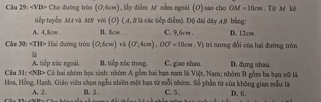 ∠ VD> Cho đường tròn (0;6cm) , lấy điểm M nằm ngoài (O) sao cho OM=10cm. Từ M kè
tiếp tuyến MA và MB với (O) (A, B là các tiếp điểm). Độ dài dây AB bằng:
A. 4,8cm. B. 8cm. C. 9,6cm. D. 12cm.
Câu 30: Hai đường tròn (0;6cm) và (O';4cm), OO'=10cm. Vị trí tương đối của hai đường tròn
là
A. tiếp xúc ngoài. B. tiếp xúc trong. C. giao nhau. D. dựng nhau.
Câu 31: ∠ NB> Có hai nhóm học sinh: nhóm A gồm hai bạn nam là Việt, Nam; nhóm B gồm ba bạn nữ là
Hoa, Hồng, Hạnh. Giáo viên chọn ngẫu nhiên một bạn từ mỗi nhóm. Số phần tử của không gian mẫu là
A. 2. B. 3. C. 5. D. 6.