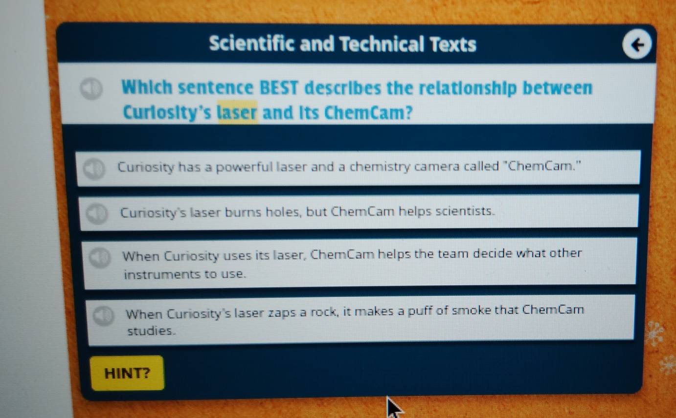 Scientific and Technical Texts
Which sentence BEST describes the relationship between
Curiosity's laser and its ChemCam?
Curiosity has a powerful laser and a chemistry camera called "ChemCam."
Curiosity's laser burns holes, but ChemCam helps scientists.
When Curiosity uses its laser, ChemCam helps the team decide what other
instruments to use.
When Curiosity's laser zaps a rock, it makes a puff of smoke that ChemCam
studies.
HINT?