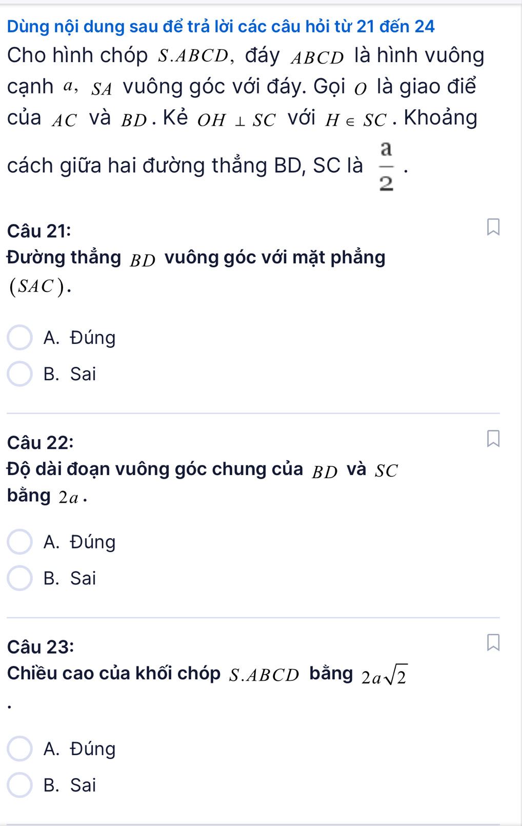 Dùng nội dung sau để trả lời các câu hỏi từ 21 đến 24
Cho hình chóp S. ABCD, đáy ABCD là hình vuông
cạnh 4, sã vuông góc với đáy. Gọi 0 là giao điể
của AC và BD.Kẻ OH⊥ SC với H∈ SC. Khoảng
cách giữa hai đường thẳng BD, SC là  a/2 . 
Câu 21:
Đường thẳng BD vuông góc với mặt phẳng
(SAC).
A. Đúng
B. Sai
Câu 22:
Độ dài đoạn vuông góc chung của BD và SC
bằng 2a.
A. Đúng
B. Sai
Câu 23:
Chiều cao của khối chóp S. ABCD bằng 2asqrt(2)
A. Đúng
B. Sai