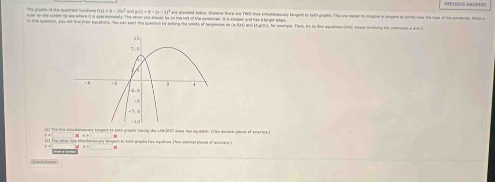 PREVIOUS ANSWERS
The graphs of the quadrellic functions f(x)=6-10x^2 and g(x)=8-(x-2)^2 are provided below. Observe there are TWO lines simultaneously tangent to both graphs. The one easier to imagine is tangent at ponts neer the sops of the parsboiss. Pace a
ruler on the screen to see where it is approximately. The other one should be on the left of the parabolas. It is steeper and has a larger slope. and (b,g(b)) , for example. Then, try to find equations (histi siope) involving the unkmowns a and b
In this question, you will find their equations. You can start this question by setting the points of tangencles as (a/(a))
(a) The line simultaneously tangent to both graphs having the LARGEST siope has equation: (Two decimal places of accuracy.)
y=□ * x+□ *
(b) The other line eimultaneously tangent to both graphs has equation: (Two decimal places of accuracy.)
y= χ x+□ *
B a o
Sutend Arsser