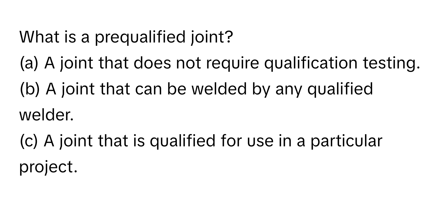 What is a prequalified joint?
(a) A joint that does not require qualification testing.
(b) A joint that can be welded by any qualified welder.
(c) A joint that is qualified for use in a particular project.