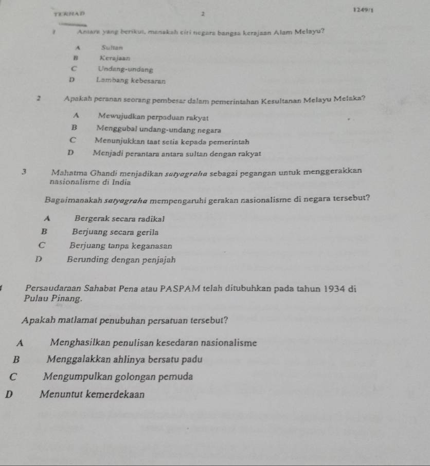 TERHAD 2 1249/1
1 Aniara yang berikui, manakah ciri negara bangsa kerajaan Alam Melayu?
A Sultan
B Kerajaan
C Undang-undang
D Lambang kebesaran
2 Apakah peranan seorang pembesar dalam pemerintahan Kesultanan Melayu Melaka?
A Mewujudkan perpaduan rakyat
B Menggubal undang-undang negara
C Menunjukkan taat setia kepada pemerintah
D Menjadi perantara antara sultan dengan rakyat
3 Mahatma Ghandi menjadikan satyagrahıa sebagai pegangan untuk menggerakkan
nasionalisme di India
Bagaimanakah satyɑgraha mempengaruhi gerakan nasionalisme di negara tersebut?
A Bergerak secara radikal
B Berjuang secara gerila
C Berjuang tanpa keganasan
D Berunding dengan penjajah
Persaudaran Sahabat Pena atau PASPAM telah ditubuhkan pada tahun 1934 di
Pulau Pinang.
Apakah matlamat penubuhan persatuan tersebut?
A Menghasilkan penulisan kesedaran nasionalisme
B Menggalakkan ahlinya bersatu padu
C Mengumpulkan golongan pemuda
D Menuntut kemerdekaan