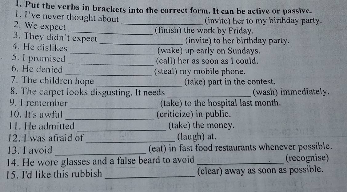 Put the verbs in brackets into the correct form. It can be active or passive. 
1. I’ve never thought about 
_(invite) her to my birthday party. 
2. We expect 
_(finish) the work by Friday. 
3. They didn't expect_ 
(invite) to her birthday party. 
4. He dislikes _(wake) up early on Sundays. 
5. I promised 
_(call) her as soon as I could. 
6. He denied _(steal) my mobile phone. 
7. The children hope _(take) part in the contest. 
8. The carpet looks disgusting. It needs _(wash) immediately. 
9. I remember _(take) to the hospital last month. 
10. It's awful _(criticize) in public. 
11. He admitted _(take) the money. 
12. I was afraid of_ (laugh) at. 
13. I avoid _(eat) in fast food restaurants whenever possible. 
14. He wore glasses and a false beard to avoid _(recognise) 
15. I'd like this rubbish _(clear) away as soon as possible.