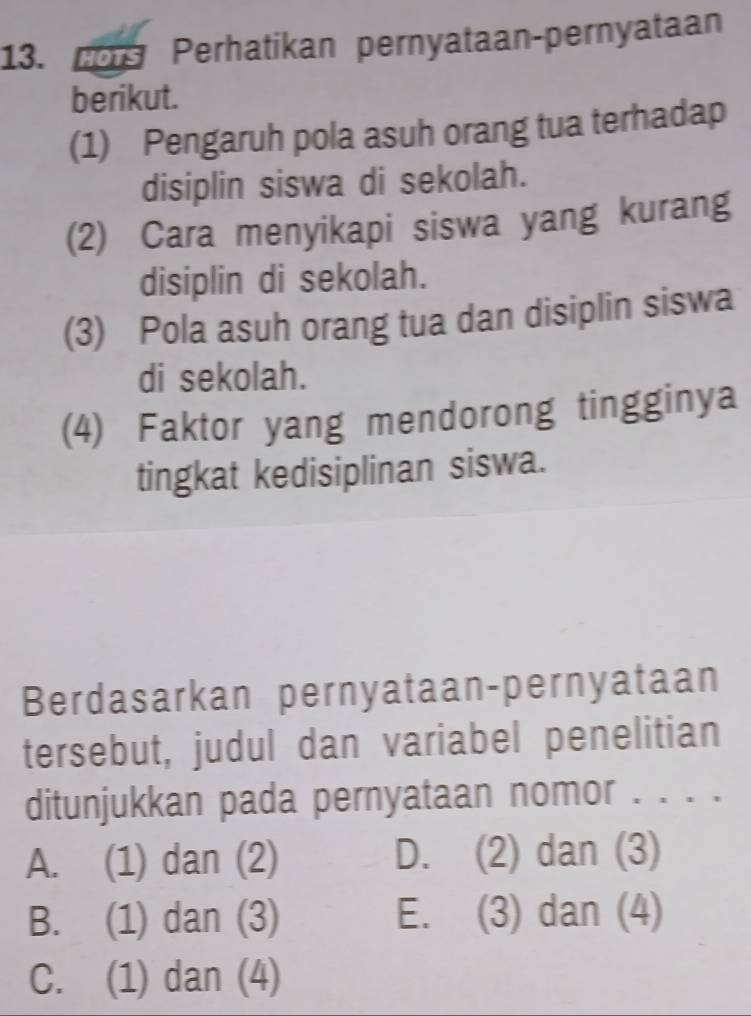 or Perhatikan pernyataan-pernyataan
berikut.
(1) Pengaruh pola asuh orang tua terhadap
disiplin siswa di sekolah.
(2) Cara menyikapi siswa yang kurang
disiplin di sekolah.
(3) Pola asuh orang tua dan disiplin siswa
di sekolah.
(4) Faktor yang mendorong tingginya
tingkat kedisiplinan siswa.
Berdasarkan pernyataan-pernyataan
tersebut, judul dan variabel penelitian
ditunjukkan pada pernyataan nomor . . . .
A. (1) dan (2) D. (2) dan (3)
B. (1) dan (3) E. (3) dan (4)
C. (1) dan (4)