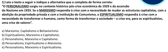 Leia o texto a seguir e indique a alternativa que o completa de forma correta:
“O PERSONALISMO surgiu no contexto histórico pós-crise econômica de 1929 e da ascensão
do Nazismo em 1933. Se o MARXISMO respondia à crise com a necessidade de mudar as estruturas capitalistas, com a
abolição da propriedade privada e com a instituição do Comunismo, o ESPIRITUALISMO respondia à crise com a
necessidade de transformar o humano, como forma de transformar a sociedade - a crise era, para os espiritualistas,
uma crise de valores'.
a) Marxismo, Capitalismo e Behaviorismo.
b) Espiritualismo, Marxismo e Capitalismo.
c) Personalismo, Marxismo e Capitalismo.
d) Personalismo, Espiritualismo e Marxismo.
e) Personalismo, Marxismo e Espiritualismo.