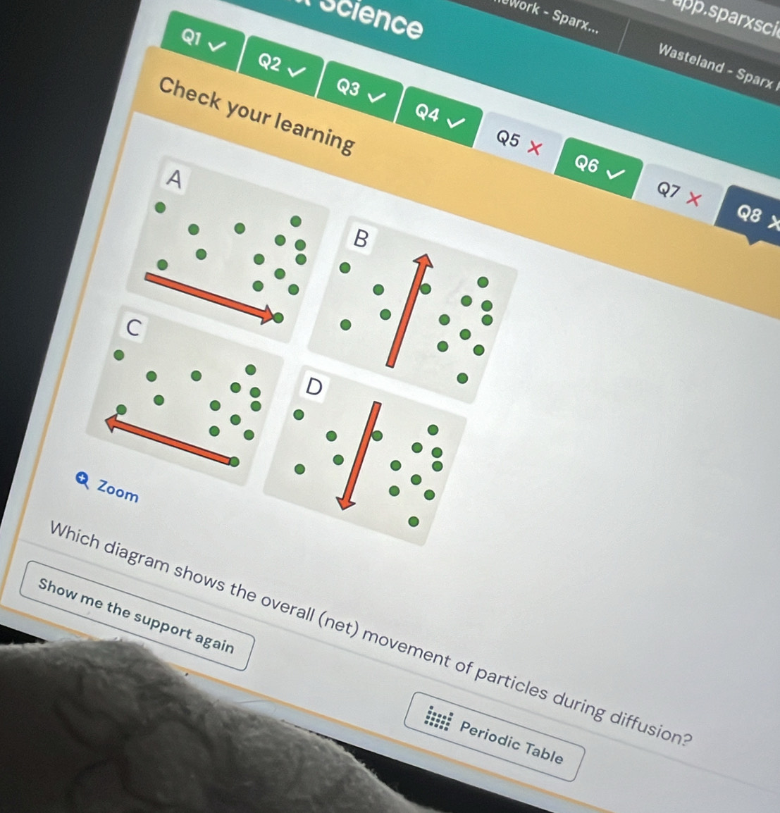 Tscience 
app.sparxsci 
Q1 
work - Sparx... Wasteland - Sparx 
Q2 
Q3 
Check your learning 
Q4 I 
Q5 X 
A
Q6
Q7 
Q8 t 
B 
C 
D 
Zoom 
Show me the support again 
Which diagram shows the overall (net) movement of particles during diffusion 
Periodic Table