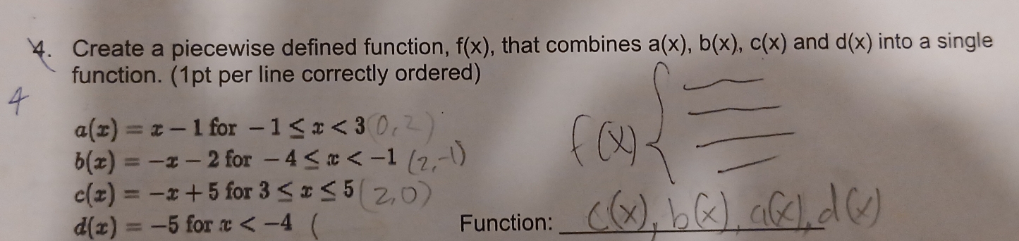 Create a piecewise defined function, f(x) , that combines a(x), b(x), c(x) and d(x) into a single 
function. (1pt per line correctly ordered)
a(x)=x-1 for -1≤ x<3</tex>
b(x)=-x-2 for° -4≤ x
c(x)=-x+5 fo x3≤ x≤ 5
d(x)=-5 for x  Function:_