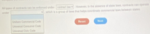 All types of contrects can be enforced unider conract law v . However, in the absence of state laws, contracts can operate
under , which is a group of laws that helps coordinate commercial laws belween states
Untar Commercial Code Resot Noxt
Universal Consumer Code
Universal Civic Code