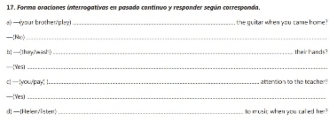 Forma oraciones interrogativas en pasado continuo y responder según corresponda. 
a) —(your brother/play) _the quitar when you came home? 
—(No)_ 
h] —(theywash) _their hands? 
—=Yes)_ 
c| |you/pay: !_ attention to the teacher? 
—( Ye s)_ 
d [Helen Visten _to music when you called her?