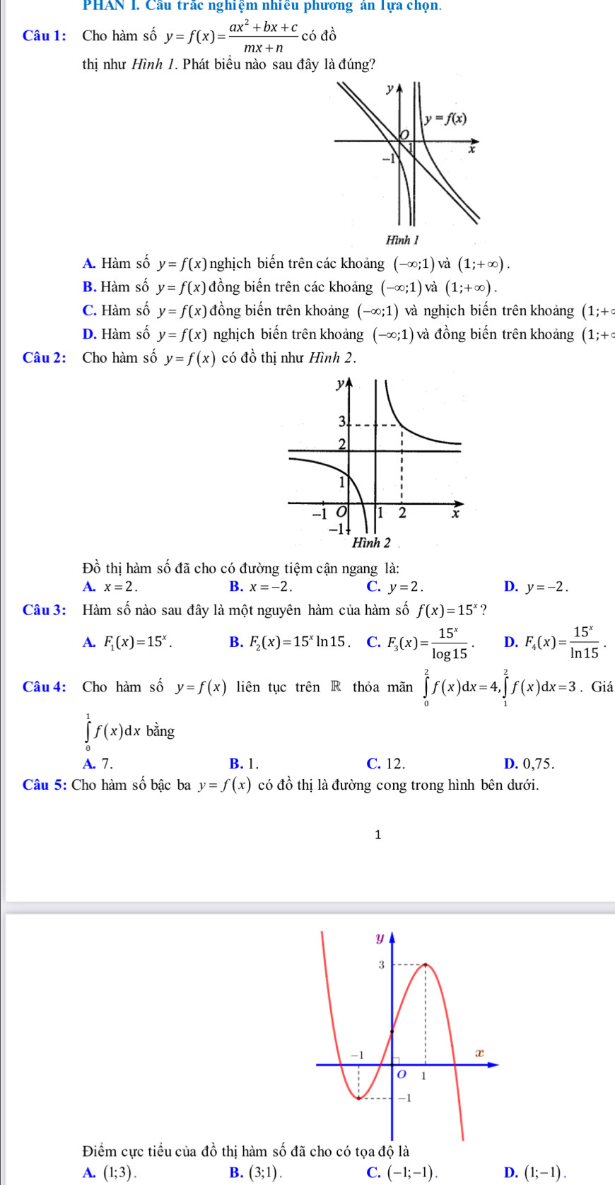 PHAN I. Cầu trắc nghiệm nhiều phương án Tựa chọn.
Câu 1: Cho hàm số y=f(x)= (ax^2+bx+c)/mx+n codo
thị như Hình 1. Phát biểu nào sau đây là đúng?
y
y=f(x)
x
-1
Hình 1
A. Hàm số y=f(x) nghịch biến trên các khoảng (-∈fty ;1)vdot a(1;+∈fty ).
B. Hàm số y=f(x) đồng biến trên các khoảng (-∈fty ;1) và (1;+∈fty ).
C. Hàm số y=f(x) đồng biến trên khoảng (-∈fty ;1) và nghịch biến trên khoảng (1;+c
D. Hàm số y=f(x) nghịch biến trên khoảng (-∈fty ;1) và đồng biến trên khoảng (1;+c
Câu 2: Cho hàm số y=f(x) có đồ thị như Hình 2.
Đồ thị hàm số đã cho có đường tiệm cận ngang là:
A. x=2. B. x=-2. C. y=2. D. y=-2.
Câu 3: Hàm số nào sau đây là một nguyên hàm của hàm số f(x)=15^x ?
A. F_1(x)=15^x. B. F_2(x)=15^xln 15. C. F_3(x)= 15^x/log 15 . D. F_4(x)= 15^x/ln 15 .
Câu 4: Cho hàm số y=f(x) liên tục trhat enR thỏa mãn ∈tlimits _0^(2f(x)dx=4,∈tlimits _1^2f(x)dx=3. Giá
∈tlimits _0^1f(x)dxbdot a)ng
A. 7 . B. 1. C. 12. D. 0,75.
Câu 5: Cho hàm số bậc ba y=f(x) có đồ thị là đường cong trong hình bên dưới.
1
Điểm cực tiểu của đồ thị hàm số đã cho có tọa độ là
A. (1;3). B. (3;1). C. (-1;-1). D. (1;-1).