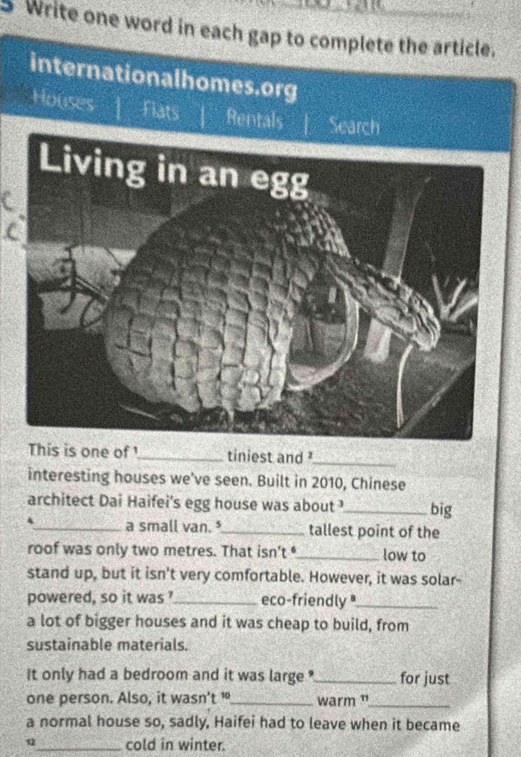 Write one word in each gap to complete the article. 
internationalhomes.org 
Houses | tan 33° 4 Rentals | Search 
This is one of '_ tiniest and ?_ 
interesting houses we've seen. Built in 2010, Chinese 
architect Dai Haifei's egg house was about_ 
big 
4 
_a small van. _tallest point of the 
roof was only two metres. That isn't _low to 
stand up, but it isn't very comfortable. However, it was solar- 
powered, so it was'_ eco-friendly_ 
a lot of bigger houses and it was cheap to build, from 
sustainable materials. 
it only had a bedroom and it was large ?_ for just 
one person. Also, it wasn't !_ warm ”_ 
a normal house so, sadly, Haifei had to leave when it became 
_cold in winter.