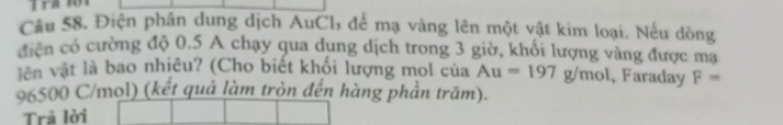 Cầu 58. Điện phân dung dịch AuCb để mạ vàng lên một vật kim loại. Nếu dòng 
điện có cường độ 0.5 A chạy qua dung dịch trong 3 giờ, khổi lượng vàng được mạ 
vên vật là bao nhiêu? (Cho biết khổi lượng mol của Au=197g/mol , Faraday F=
96500 C/mol) (kết quả làm tròn đến hàng phần trăm). 
Trã lời