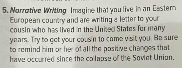 Narrotive Writing Imagine that you live in an Eastern 
European country and are writing a letter to your 
cousin who has lived in the United States for many
years. Try to get your cousin to come visit you. Be sure 
to remind him or her of all the positive changes that 
have occurred since the collapse of the Soviet Union.