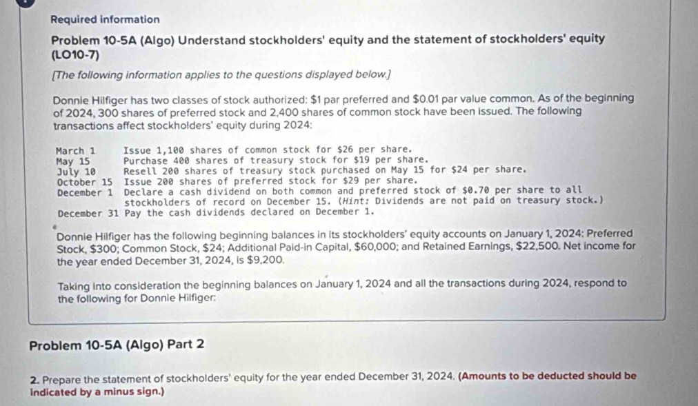 Required information 
Problem 10-5A (Algo) Understand stockholders' equity and the statement of stockholders' equity 
(LO10-7) 
[The following information applies to the questions displayed below.] 
Donnie Hilfiger has two classes of stock authorized; $1 par preferred and $0.01 par value common. As of the beginning 
of 2024, 300 shares of preferred stock and 2,400 shares of common stock have been issued. The following 
transactions affect stockholders' equity during 2024: 
March 1 Issue 1,100 shares of common stock for $26 per share. 
May 15 Purchase 400 shares of treasury stock for $19 per share. 
July 10 Resell 200 shares of treasury stock purchased on May 15 for $24 per share. 
October 15 Issue 200 shares of preferred stock for $29 per share. 
December 1 Declare a cash dividend on both common and preferred stock of $0.70 per share to all 
stockholders of record on December 15. (Hint: Dividends are not paid on treasury stock.) 
December 31 Pay the cash dividends declared on December 1. 
Donnie Hilfiger has the following beginning balances in its stockholders' equity accounts on January 1, 2024; Preferred 
Stock, $300; Common Stock, $24; Additional Paid-in Capital, $60,000; and Retained Earnings, $22,500. Net income for 
the year ended December 31, 2024, is $9,200. 
Taking into consideration the beginning balances on January 1, 2024 and all the transactions during 2024, respond to 
the following for Donnie Hilfiger: 
Problem 10-5A (Algo) Part 2 
2. Prepare the statement of stockholders' equity for the year ended December 31, 2024. (Amounts to be deducted should be 
indicated by a minus sign.)