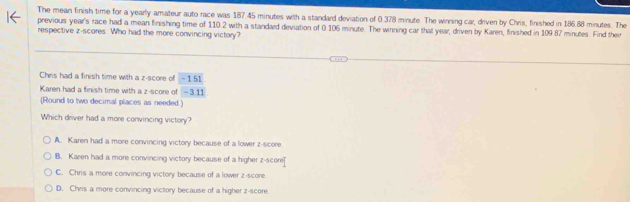 The mean finish time for a yearly amateur auto race was 187.45 minutes with a standard deviation of 0.378 minute. The winning car, driven by Chris, finished in 186.88 minutes. The
previous year's race had a mean finishing time of 110.2 with a standard deviation of 0.106 minute. The winning car that year, driven by Karen, finished in 109.87 minutes. Find their
respective z-scores. Who had the more convincing victory?
Chris had a finish time with a z-score of - 1.51
Karen had a finish time with a z-score of - 3.11
(Round to two decimal places as needed.)
Which driver had a more convincing victory?
A. Karen had a more convincing victory because of a lower z-score
B. Karen had a more convincing victory because of a higher z-score
C. Chris a more convincing victory because of a lower z-score.
D. Chris a more convincing victory because of a higher z-score