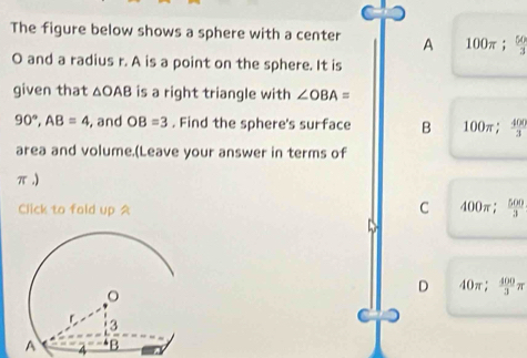 The figure below shows a sphere with a center A 100π;  50/3 
O and a radius r. A is a point on the sphere. It is
given that △ OAB is a right triangle with ∠ OBA=
90°, AB=4 , and OB=3. Find the sphere's surface B 100π;  400/3 
area and volume.(Leave your answer in terms of
π.)
Click to fold up A
C 400π;  500/3 
D 40π;  400/3 π
A