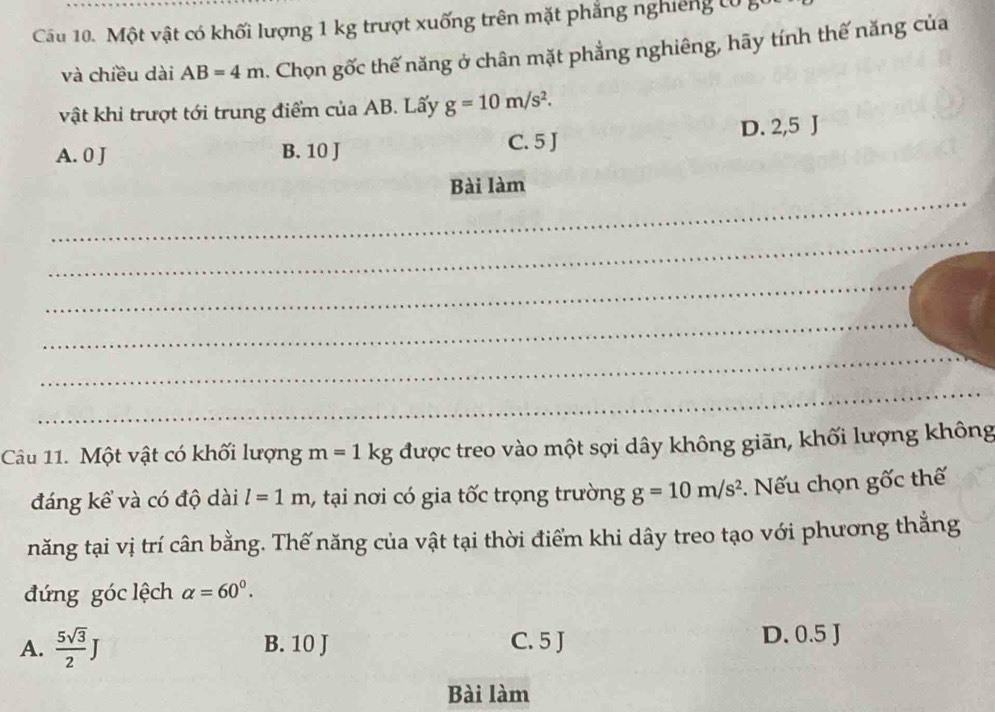 Một vật có khối lượng 1 kg trượt xuống trên mặt phẳng nghiêng t0 g
và chiều dài AB=4m. Chọn gốc thế năng ở chân mặt phẳng nghiêng, hãy tính thế năng của
vật khi trượt tới trung điểm của AB. Lấy g=10m/s^2.
A. 0 J B. 10 J C. 5 J D. 2,5 J
_
Bài làm
_
_
_
_
_
Câu 11. Một vật có khối lượng m=1kg được treo vào một sợi dây không giãn, khối lượng không
đáng kể và có độ dài l=1m 1, tại nơi có gia tốc trọng trường g=10m/s^2. Nếu chọn gốc thế
năng tại vị trí cân bằng. Thế năng của vật tại thời điểm khi dây treo tạo với phương thắng
đứng góc lệch alpha =60°.
A.  5sqrt(3)/2 J B. 10 J C. 5 J
D. 0.5 J
Bài làm