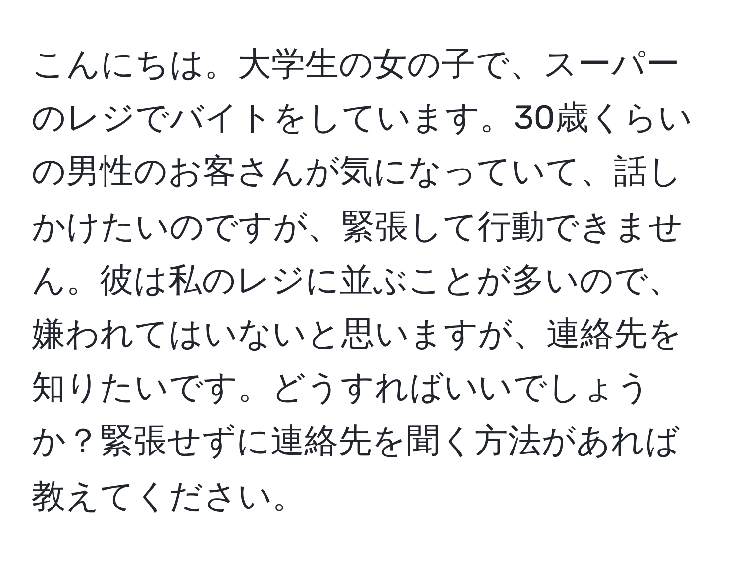 こんにちは。大学生の女の子で、スーパーのレジでバイトをしています。30歳くらいの男性のお客さんが気になっていて、話しかけたいのですが、緊張して行動できません。彼は私のレジに並ぶことが多いので、嫌われてはいないと思いますが、連絡先を知りたいです。どうすればいいでしょうか？緊張せずに連絡先を聞く方法があれば教えてください。