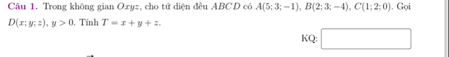 Trong không gian Oxyz, cho tứ diện đều ABCD có A(5;3;-1), B(2;3;-4), C(1;2;0). Gọi
D(x;y;z), y>0. Tính T=x+y+z. 
KQ: □