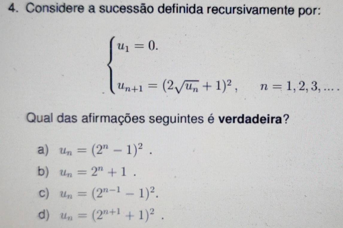 Considere a sucessão definida recursivamente por:
beginarrayl u_1=0. u_n+1=(2sqrt(u_n)+1)^2,n=1,2,3,...endarray.
Qual das afirmações seguintes é verdadeira?
a) u_n=(2^n-1)^2.
b) u_n=2^n+1.
c) u_n=(2^(n-1)-1)^2.
d) u_n=(2^(n+1)+1)^2.