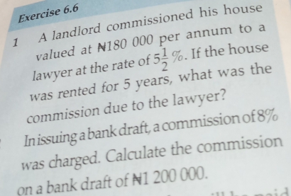 A landlord commissioned his house 
valued at N180 000 per annum to a 
lawyer at the rate of 5 1/2 %. If the house 
was rented for 5 years, what was the 
commission due to the lawyer? 
In issuing a bank draft, a commission of 8%
was charged. Calculate the commission 
on a bank draft of N1 200 000.