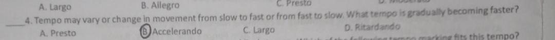 A. Largo B. Ailegro C. Presto
4. Tempo may vary or change in movement from slow to fast or from fast to slow. What tempo is gradually becoming faster?
_A. Presto B Accelerando C. Largo D. Ritardando