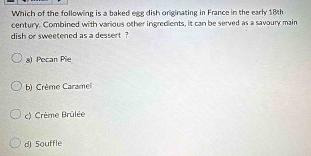 Which of the following is a baked egg dish originating in France in the early 18th
century. Combined with various other ingredients, it can be served as a savoury main
dish or sweetened as a dessert ?
a) Pecan Pie
b) Crème Caramel
c) Crème Brûlée
d) Souffle