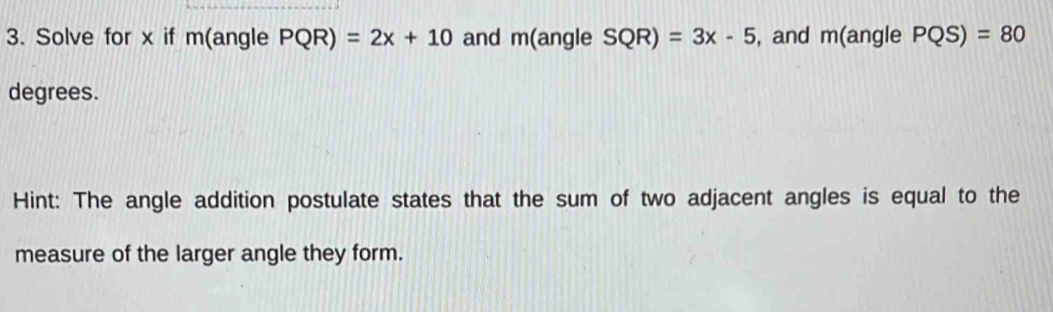 Solve for x if m(angle PQR)=2x+10 and m(angle SQR)=3x-5 , and m(angle PQS)=80
degrees. 
Hint: The angle addition postulate states that the sum of two adjacent angles is equal to the 
measure of the larger angle they form.