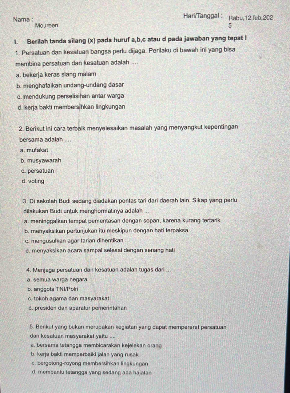 Hari/Tanggal :
Nama : Rabu,12,feb,202
Moureen 5
1. Berilah tanda silang (x) pada huruf a,b,c atau d pada jawaban yang tepat !
1. Persatuan dan kesatuan bangsa perlu dijaga. Perilaku di bawah ini yang bisa
membina persatuan dan kesatuan adalah ....
a. bekerja keras siang malam
b. menghafalkan undang-undang dasar
c. mendukung perselisihan antar warga
d. kerja bakti membersihkan lingkungan
2. Berikut ini cara terbaik menyelesaikan masalah yang menyangkut kepentingan
bersama adalah ....
a. mufakat
b. musyawarah
c. persatuan
d. voting
3. Di sekolah Budi sedang diadakan pentas tari dari daerah lain. Sikap yang perlu
dilakukan Budi untuk menghormatinya adalah ....
a. meninggalkan tempat pementasan dengan sopan, karena kurang tertarik
b. menyaksikan pertunjukan itu meskipun dengan hati terpaksa
c. mengusulkan agar tarian dihentikan
d. menyaksikan acara sampai selesai dengan senang hati
4. Menjaga persatuan dan kesatuan adalah tugas dari ...
a. semua warga negara
b. anggota TNI/Polri
c. tokoh agama dan masyarakat
d. presiden dan aparatur pemerintahan
5. Berikut yang bukan merupakan kegiatan yang dapat mempererat persatuan
dan kesatuan masyarakat yaitu ....
a. bersama tetangga membicarakan kejelekan orang
b. kerja bakti memperbaiki jalan yang rusak
c. bergotong-royong membersihkan lingkungan
d. membantu tetangga yang sedang ada hajatan