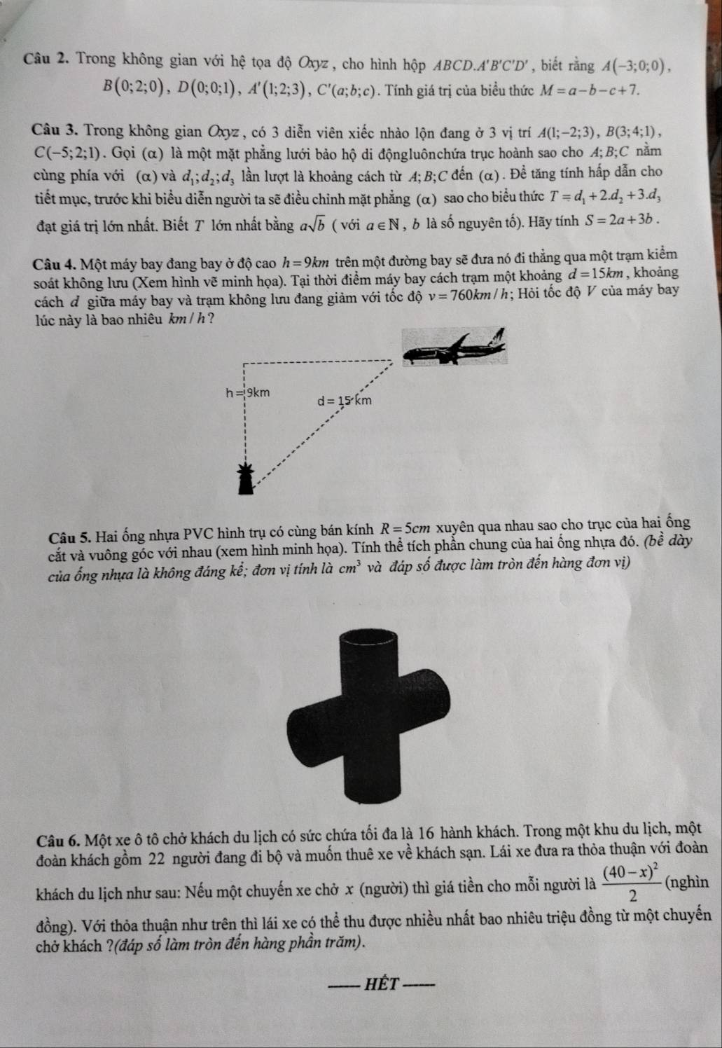 Trong không gian với hệ tọa độ Oxyz , cho hình hộp ABCD.A'B'C'D' , biết rằng A(-3;0;0),
B(0;2;0),D(0;0;1),A'(1;2;3),C'(a;b;c). Tính giá trị của biều thức M=a-b-c+7.
Câu 3. Trong không gian Oxyz , có 3 diễn viên xiếc nhào lộn đang ở 3 vị trí A(1;-2;3),B(3;4;1),
C(-5;2;1). Gọi (α) là một mặt phẳng lưới bảo hộ di độngluônchứa trục hoành sao cho A;B;C nằm
cùng phía với (α) và d_1;d_2;d_3 : lần lượt là khoảng cách từ A;B;C đến (α). Đề tăng tính hấp dẫn cho
tiết mục, trước khi biều diễn người ta sẽ điều chỉnh mặt phẳng (α) sao cho biểu thức T=d_1+2.d_2+3.d_3
đạt giá trị lớn nhất. Biết T lớn nhất bằng asqrt(b) ( với a∈ N , b là số nguyên tố). Hãy tính S=2a+3b.
Câu 4. Một máy bay đang bay ở độ cao h=9km trên một đường bay sẽ đưa nó đi thẳng qua một trạm kiểm
soát không lưu (Xem hình vẽ minh họa). Tại thời điểm máy bay cách trạm một khoảng d=15km , khoảng
cách đ giữa máy bay và trạm không lưu đang giảm với tốc độ v=760km/h; Hỏi tốc độ V của máy bay
lúc này là bao nhiêu km/ h?
Câu 5. Hai ống nhựa PVC hình trụ có cùng bán kính R=5cm xuyên qua nhau sao cho trục của hai ống
cắt và vuông góc với nhau (xem hình minh họa). Tính thể tích phần chung của hai ống nhựa đó. (bề dày
của ống nhựa là không đáng kể; đơn vị tính là cm^3 và đáp số được làm tròn đến hàng đơn vị)
Câu 6. Một xe ô tô chở khách du lịch có sức chứa tối đa là 16 hành khách. Trong một khu du lịch, một
đoàn khách gồm 22 người đang đi bộ và muốn thuê xe về khách sạn. Lái xe đưa ra thỏa thuận với đoàn
khách du lịch như sau: Nếu một chuyến xe chở x (người) thì giá tiền cho mỗi người là frac (40-x)^22 (nghìn
đồng). Với thỏa thuận như trên thì lái xe có thể thu được nhiều nhất bao nhiêu triệu đồng từ một chuyến
chở khách ?(đáp số làm tròn đến hàng phần trăm).
_HÉt_