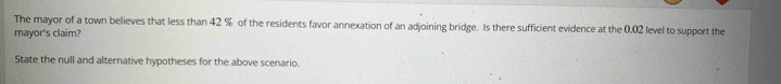 The mayor of a town believes that less than 42 % of the residents favor annexation of an adjoining bridge. Is there sufficient evidence at the 0.02 level to support the 
mayor's claim? 
State the null and alternative hypotheses for the above scenario.