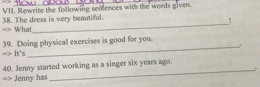 => 
_ 
VII. Rewrite the following sentences with the words given. 
_ 
38. The dress is very beautiful. 
! 
What 
39. Doing physical exercises is good for you. 
_. 
It’s 
40. Jenny started working as a singer six years ago. 
_' 
Jenny has