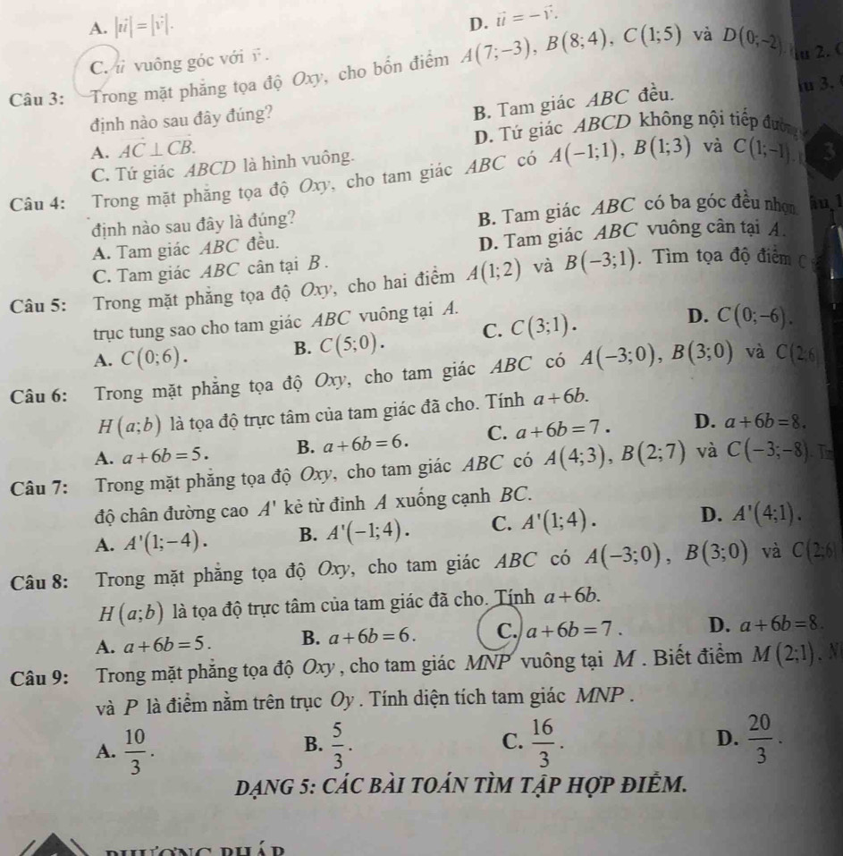 A. |ii|=|v|.
D. vector u=-vector v.
C.  vuông góc với ĩ .
Câu 3: Trong mặt phẳng tọa độ Oxy, cho bốn điểm A(7;-3),B(8;4),C(1;5) và D(0;-2) u 2. 
định nào sau đây đúng?
B. Tam giác ABC đều. iu 3.
A. AC⊥ CB. D. Tứ giác ABCD không nội tiếp đường
C. Tứ giác ABCD là hình vuông.
Câu 4: Trong mặt phăng tọa độ Oxy, cho tam giác ABC có A(-1;1),B(1;3) và C(1;-1). 3
định nào sau đây là đúng? B. Tam giác ABC có ba góc đều nhọn hu,1
A. Tam giác ABC đều. D. Tam giác ABC vuông cân tại A.
C. Tam giác ABC cân tại B .
Câu 5: Trong mặt phẳng tọa độ Oxy, cho hai điểm A(1;2) và B(-3;1) Tìm tọa độ điểm C 
trục tung sao cho tam giác ABC vuông tại A.
A. C(0;6).
B. C(5;0). C. C(3;1).
D. C(0;-6).
Câu 6: Trong mặt phẳng tọa độ Oxy, cho tam giác ABC có A(-3;0),B(3;0) và C(2;6)
H(a;b) là tọa độ trực tâm của tam giác đã cho. Tính a+6b.
A. a+6b=5. B. a+6b=6. C. a+6b=7. D. a+6b=8.
Câu 7: Trong mặt phẳng tọa độ Oxy, cho tam giác ABC có A(4;3),B(2;7) và C(-3;-8). In
độ chân đường cao A' kẻ từ đinh A xuống cạnh BC.
A. A'(1;-4). B. A'(-1;4). C. A'(1;4). D. A'(4;1).
Câu 8: Trong mặt phẳng tọa độ Oxy, cho tam giác ABC có A(-3;0),B(3;0) và C(2;6)
H(a;b) là tọa độ trực tâm của tam giác đã cho. Tính a+6b.
A. a+6b=5. B. a+6b=6. C. a+6b=7. D. a+6b=8.
Câu 9: Trong mặt phăng tọa độ Oxy , cho tam giác MNP vuông tại M . Biết điểm M(2;1). N
và P là điểm nằm trên trục Oy . Tính diện tích tam giác MNP .
A.  10/3 .  5/3 . C.  16/3 . D.  20/3 .
B.
DạNG 5: cáC bàI tOáN tÌM tập hợp điÊM.
ng phá d