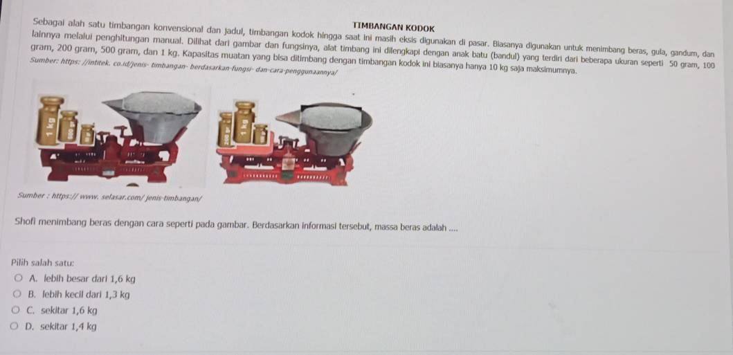 TIMBANGAN KODOK
Sebagai alah satu timbangan konvensional dan jadul, timbangan kodok hingga saat ini masih eksis digunakan di pasar. Biasanya digunakan untuk menimbang beras, gula, gandum, dan
lainnya melalui penghitungan manual. Dilihat dari gambar dan fungsinya, alat timbang ini dilengkapi dengan anak batu (bandul) yang terdiri dari beberapa ukuran seperti 50 gram, 100
gram, 200 gram, 500 gram, dan 1 kg. Kapasitas muatan yang bisa ditimbang dengan timbangan kodok ini biasanya hanya 10 kg saja maksimumnya.
Sumber: https: //intitek. co.id/jenis- timbangan- berdasarkan-fungsi- dan-cara-penggunaannya/
: https:// www. selasar.com/ jenis timbangan/
Shofi menimbang beras dengan cara seperti pada gambar. Berdasarkan informasi tersebut, massa beras adalah ....
Pilih salah satu:
A. lebih besar dari 1,6 kg
B. lebih kecil dari 1,3 kg
C. sekitar 1,6 kg
D. sekitar 1,4 kg