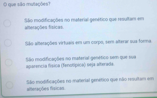 que são mutações?
São modificações no material genético que resultam em
alterações físicas.
São alterações virtuais em um corpo, sem alterar sua forma.
São modificações no material genético sem que sua
aparencia física (fenotípica) seja alterada.
São modificações no material genético que não resultam em
alterações físicas.