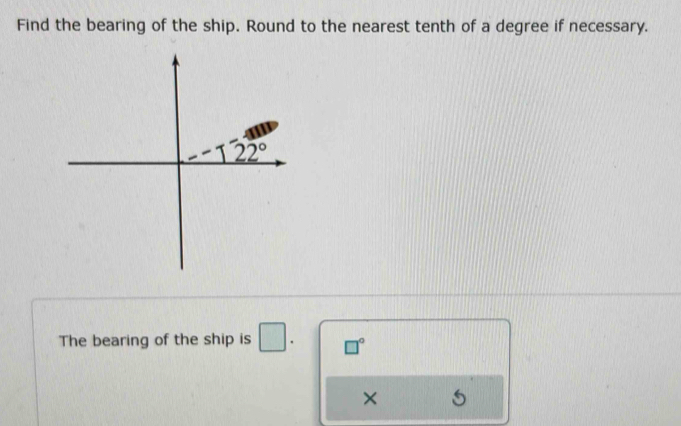 Find the bearing of the ship. Round to the nearest tenth of a degree if necessary.
The bearing of the ship is □ . □°
× 5