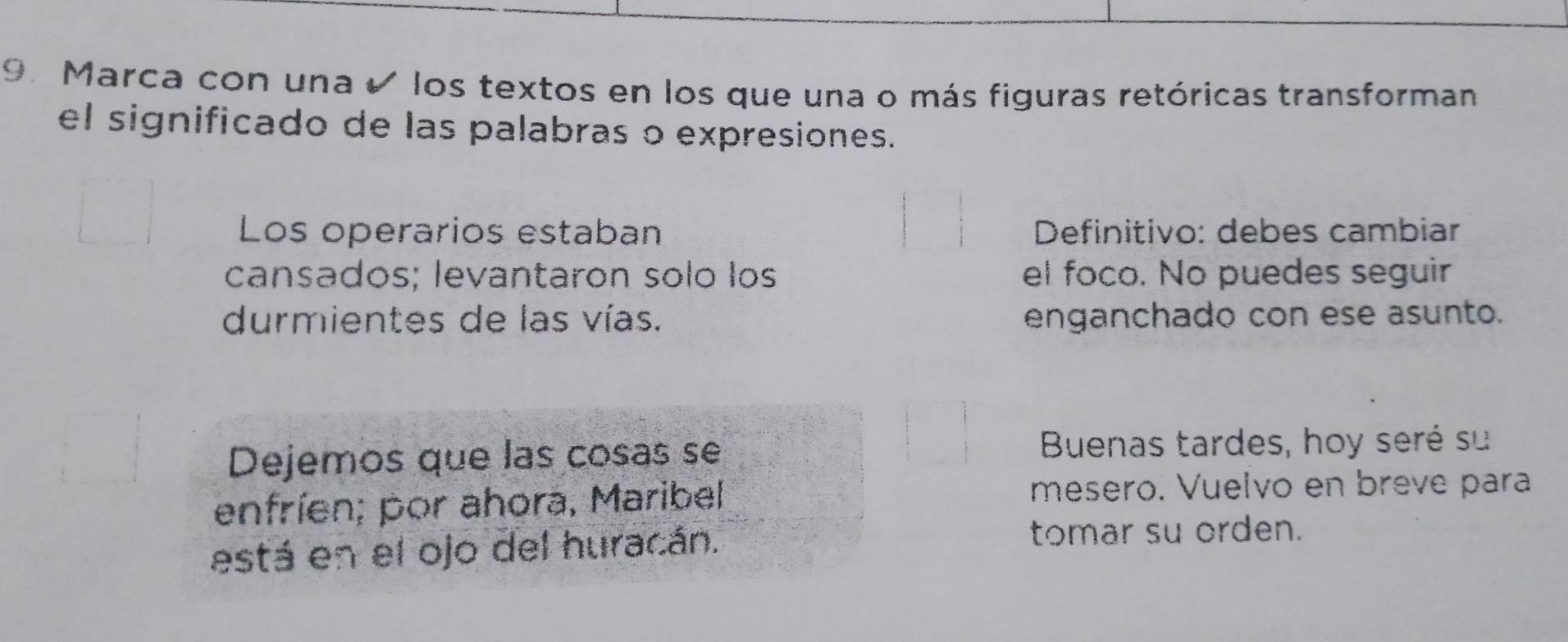 Marca con una e los textos en los que una o más figuras retóricas transforman 
el significado de las palabras o expresiones. 
Los operarios estaban * Definitivo: debes cambiar 
cansados; levantaron solo los el foco. No puedes seguir 
durmientes de las vías. enganchado con ese asunto. 
Dejemos que las cosas se Buenas tardes, hoy seré su 
enfríen; por ahora, Maribel 
mesero. Vuelvo en breve para 
está en el ojo del huracán. tomar su orden.