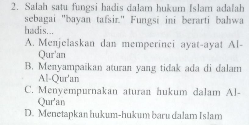 Salah satu fungsi hadis dalam hukum Islam adalah
sebagai "bayan tafsir." Fungsi ini berarti bahwa
hadis...
A. Menjelaskan dan memperinci ayat-ayat Al-
Qur'an
B. Menyampaikan aturan yang tidak ada di dalam
Al-Qur'an
C. Menyempurnakan aturan hukum dalam Al-
Qur'an
D. Menetapkan hukum-hukum baru dalam Islam