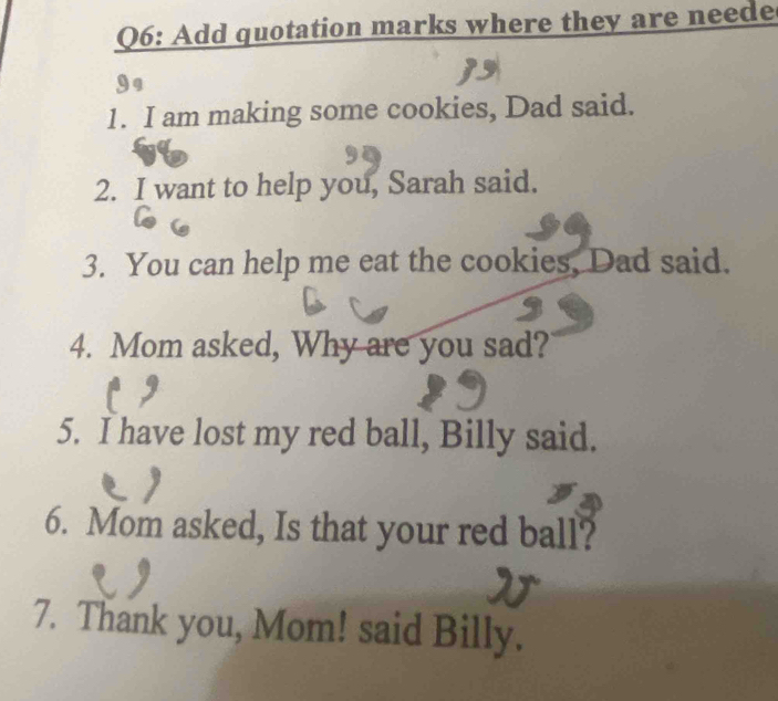 Add quotation marks where they are neede 
1. I am making some cookies, Dad said. 
2. I want to help you, Sarah said. 
3. You can help me eat the cookies, Dad said. 
4. Mom asked, Why are you sad? 
5. I have lost my red ball, Billy said. 
6. Mom asked, Is that your red ball? 
7. Thank you, Mom! said Billy.