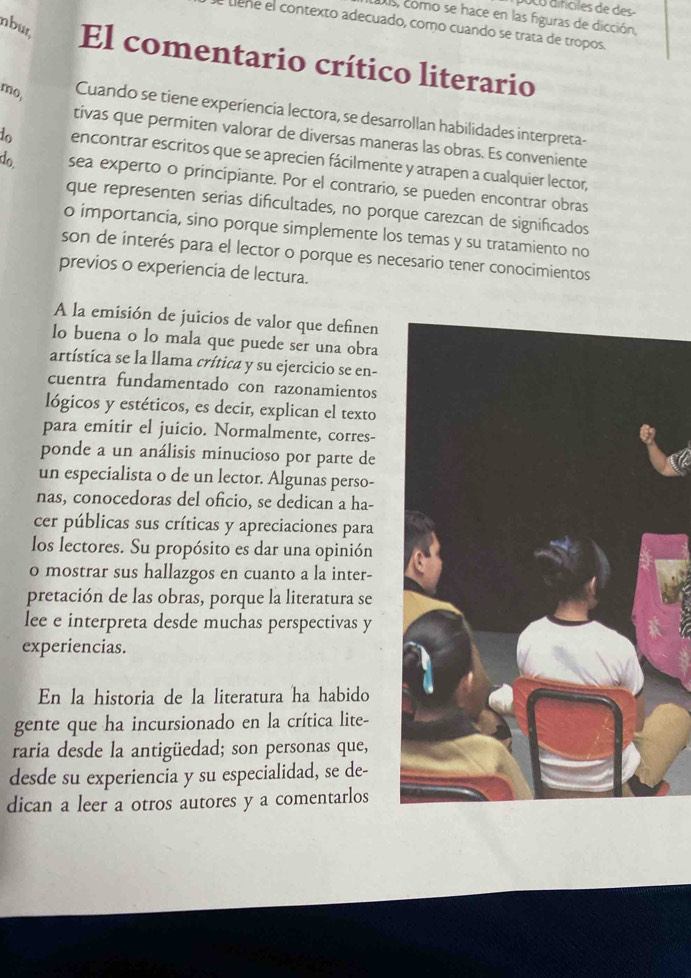 Co d ifciles de des 
dls, como se hace en las figuras de dicción,
etiene el contexto adecuado, como cuando se trata de tropos.
nbur, El comentario crítico literario
mo, Cuando se tiene experiencia lectora, se desarrollan habilidades interpreta-
tivas que permiten valorar de diversas maneras las obras. Es conveniente
to encontrar escritos que se aprecien fácilmente y atrapen a cualquier lector,
do sea experto o principiante. Por el contrario, se pueden encontrar obras
que representen serias dificultades, no porque carezcan de significados
o importancia, sino porque simplemente los temas y su tratamiento no
son de interés para el lector o porque es necesario tener conocimientos
previos o experiencia de lectura.
A la emisión de juicios de valor que definen
lo buena o lo mala que puede ser una obra
artística se la llama crítica y su ejercicio se en-
cuentra fundamentado con razonamientos
lógicos y estéticos, es decir, explican el texto
para emitir el juicio. Normalmente, corres-
ponde a un análisis minucioso por parte de
un especialista o de un lector. Algunas perso-
nas, conocedoras del oficio, se dedican a ha-
cer públicas sus críticas y apreciaciones para
los lectores. Su propósito es dar una opinión
o mostrar sus hallazgos en cuanto a la inter-
pretación de las obras, porque la literatura se
lee e interpreta desde muchas perspectivas y
experiencias.
En la historia de la literatura ha habido
gente que ha incursionado en la crítica lite-
raria desde la antigüedad; son personas que,
desde su experiencia y su especialidad, se de-
dican a leer a otros autores y a comentarlos